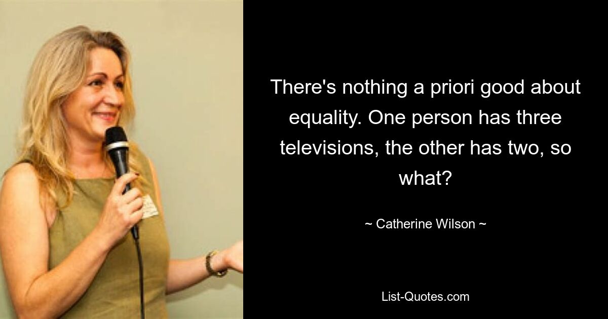 There's nothing a priori good about equality. One person has three televisions, the other has two, so what? — © Catherine Wilson