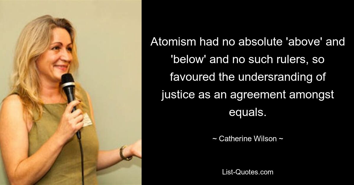 Atomism had no absolute 'above' and 'below' and no such rulers, so favoured the undersranding of justice as an agreement amongst equals. — © Catherine Wilson