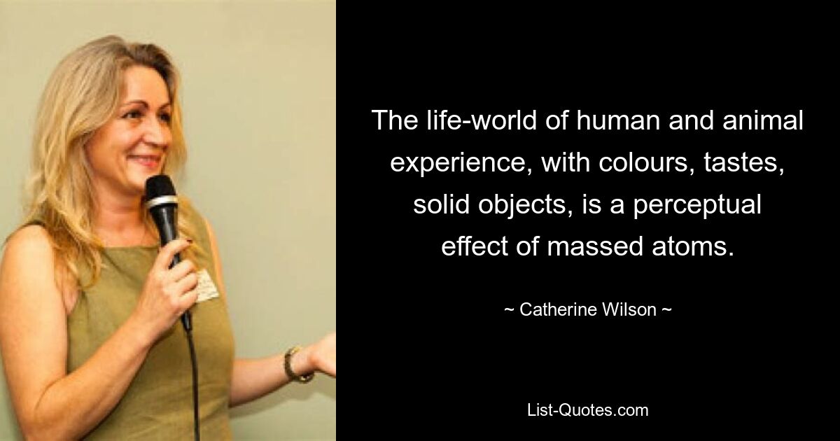 The life-world of human and animal experience, with colours, tastes, solid objects, is a perceptual effect of massed atoms. — © Catherine Wilson