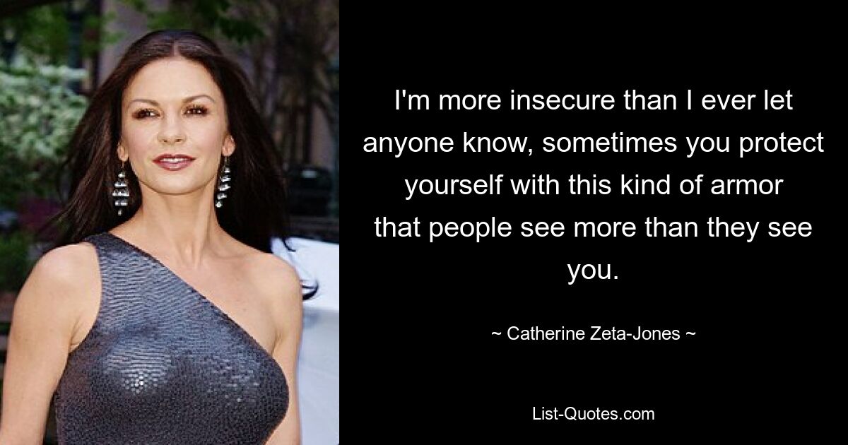 I'm more insecure than I ever let anyone know, sometimes you protect yourself with this kind of armor that people see more than they see you. — © Catherine Zeta-Jones