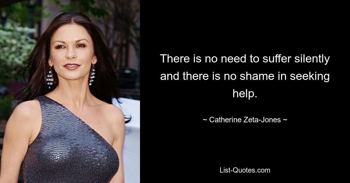 There is no need to suffer silently and there is no shame in seeking help. — © Catherine Zeta-Jones