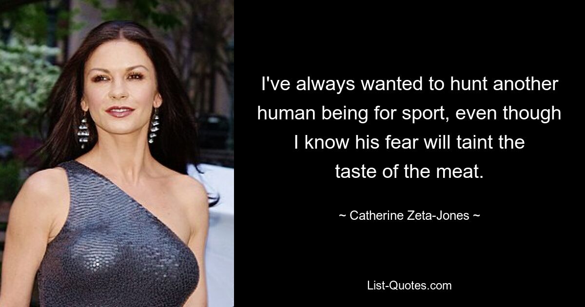 I've always wanted to hunt another human being for sport, even though I know his fear will taint the taste of the meat. — © Catherine Zeta-Jones