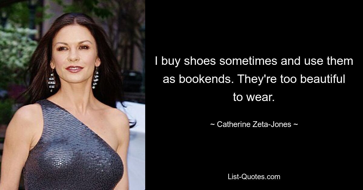 I buy shoes sometimes and use them as bookends. They're too beautiful to wear. — © Catherine Zeta-Jones