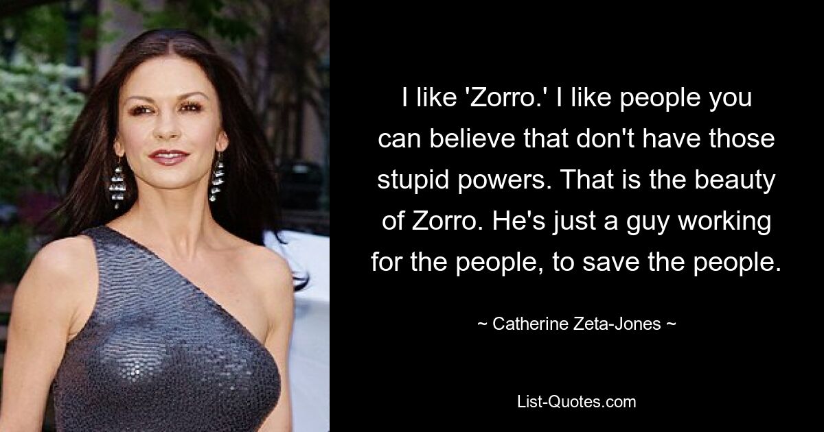 I like 'Zorro.' I like people you can believe that don't have those stupid powers. That is the beauty of Zorro. He's just a guy working for the people, to save the people. — © Catherine Zeta-Jones