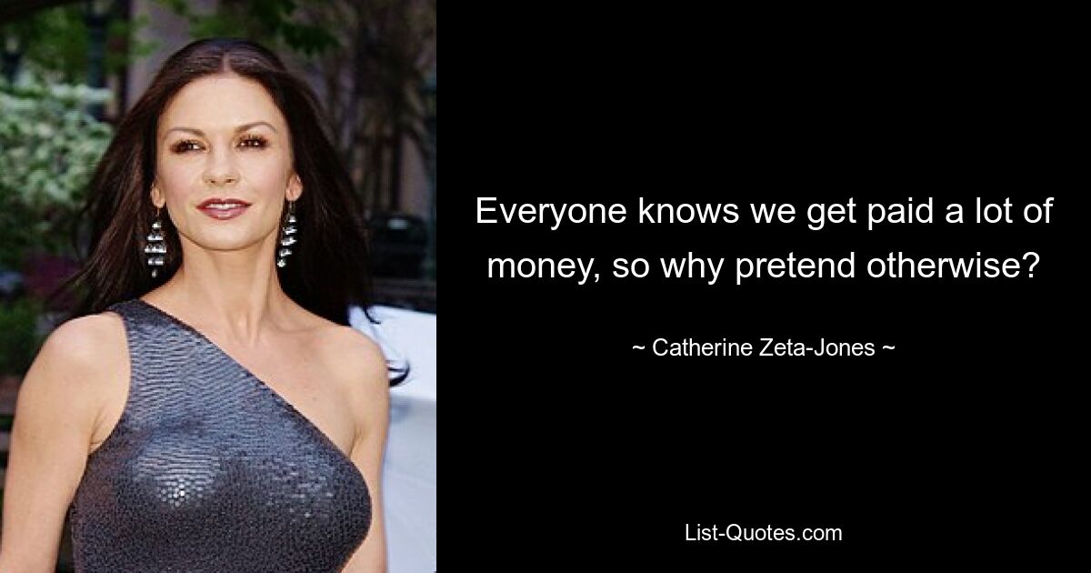 Everyone knows we get paid a lot of money, so why pretend otherwise? — © Catherine Zeta-Jones