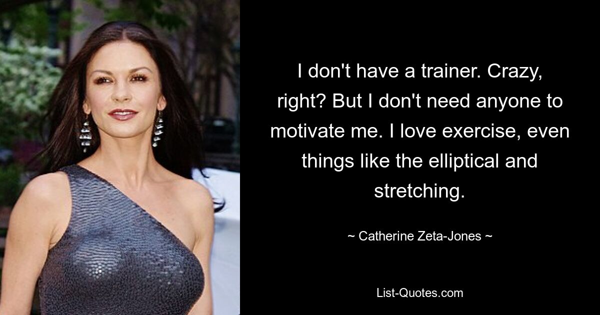 I don't have a trainer. Crazy, right? But I don't need anyone to motivate me. I love exercise, even things like the elliptical and stretching. — © Catherine Zeta-Jones