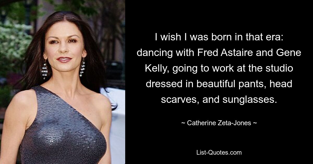 I wish I was born in that era: dancing with Fred Astaire and Gene Kelly, going to work at the studio dressed in beautiful pants, head scarves, and sunglasses. — © Catherine Zeta-Jones