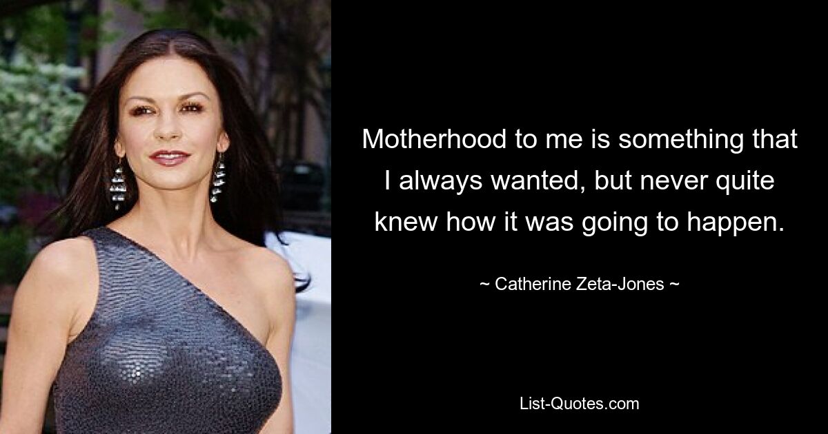 Motherhood to me is something that I always wanted, but never quite knew how it was going to happen. — © Catherine Zeta-Jones