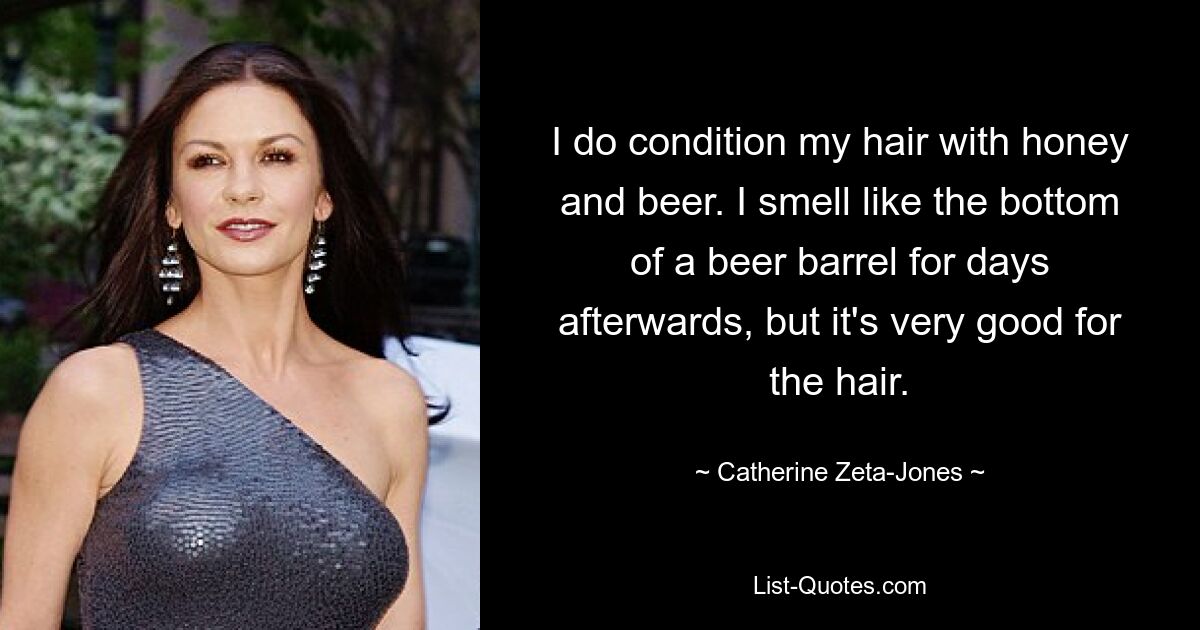 I do condition my hair with honey and beer. I smell like the bottom of a beer barrel for days afterwards, but it's very good for the hair. — © Catherine Zeta-Jones