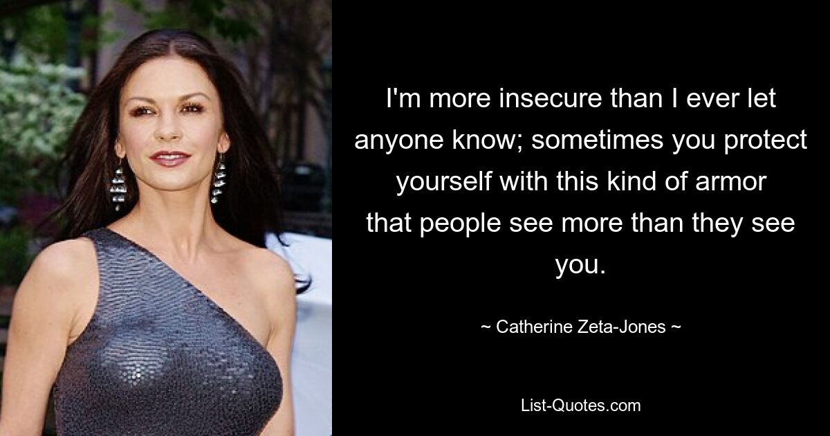 I'm more insecure than I ever let anyone know; sometimes you protect yourself with this kind of armor that people see more than they see you. — © Catherine Zeta-Jones