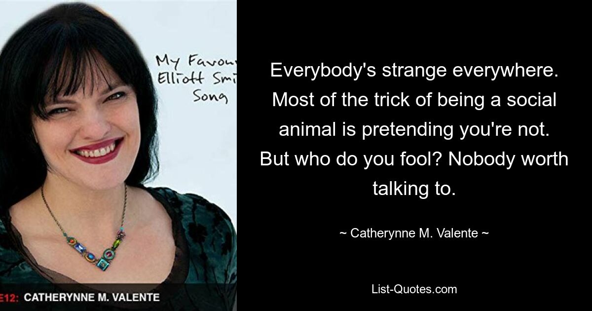 Everybody's strange everywhere. Most of the trick of being a social animal is pretending you're not. But who do you fool? Nobody worth talking to. — © Catherynne M. Valente