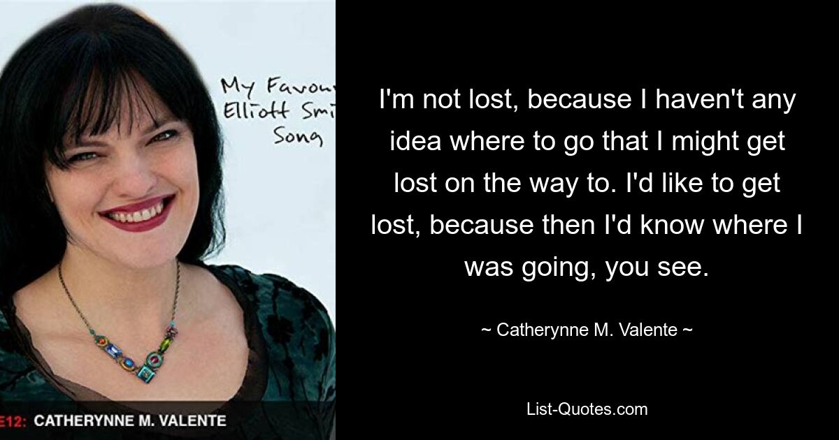 I'm not lost, because I haven't any idea where to go that I might get lost on the way to. I'd like to get lost, because then I'd know where I was going, you see. — © Catherynne M. Valente