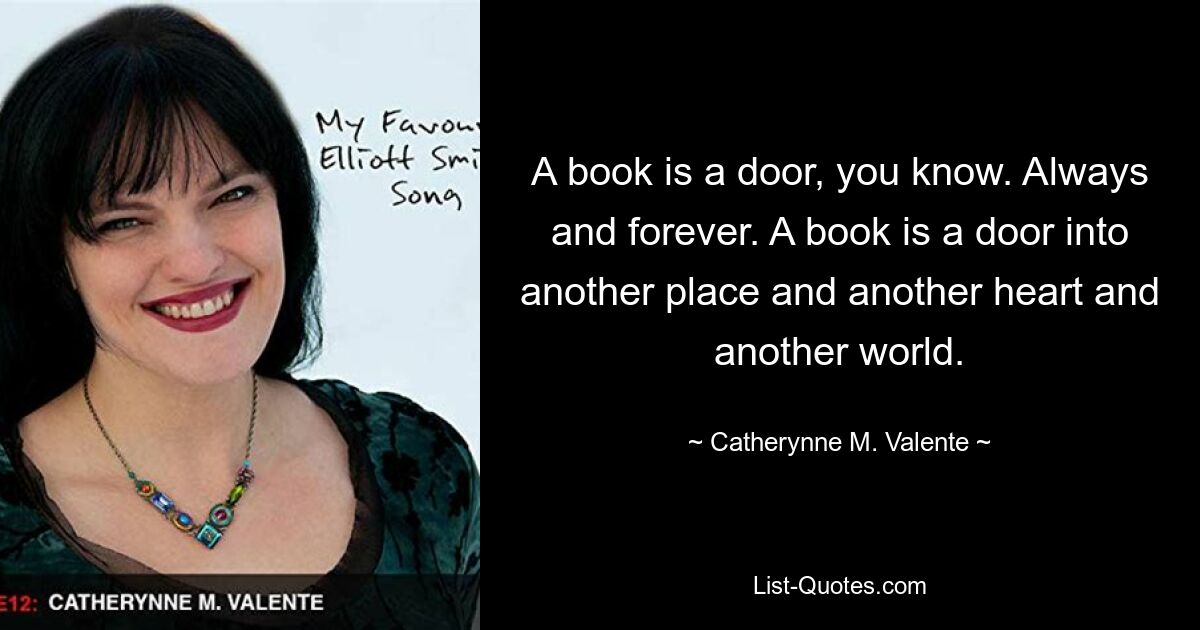 A book is a door, you know. Always and forever. A book is a door into another place and another heart and another world. — © Catherynne M. Valente