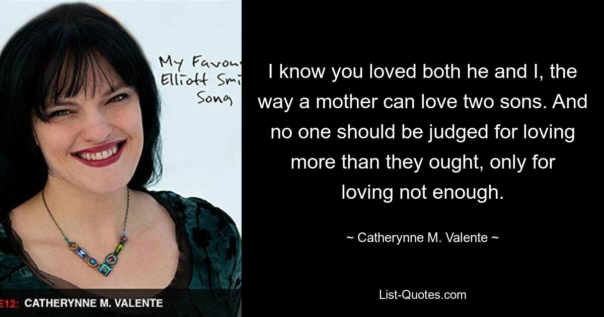 I know you loved both he and I, the way a mother can love two sons. And no one should be judged for loving more than they ought, only for loving not enough. — © Catherynne M. Valente