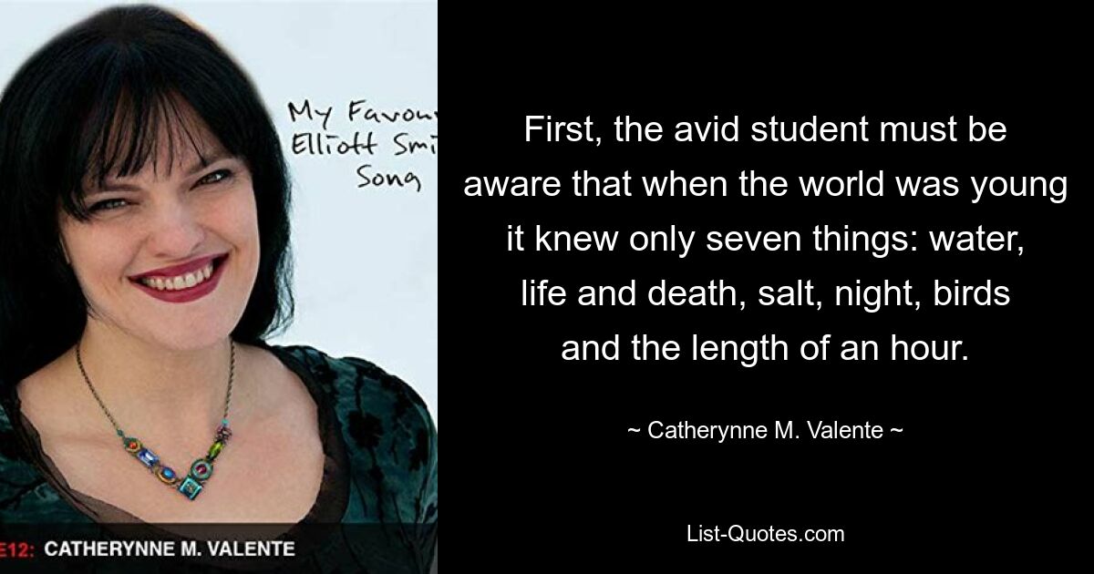 First, the avid student must be aware that when the world was young it knew only seven things: water, life and death, salt, night, birds and the length of an hour. — © Catherynne M. Valente