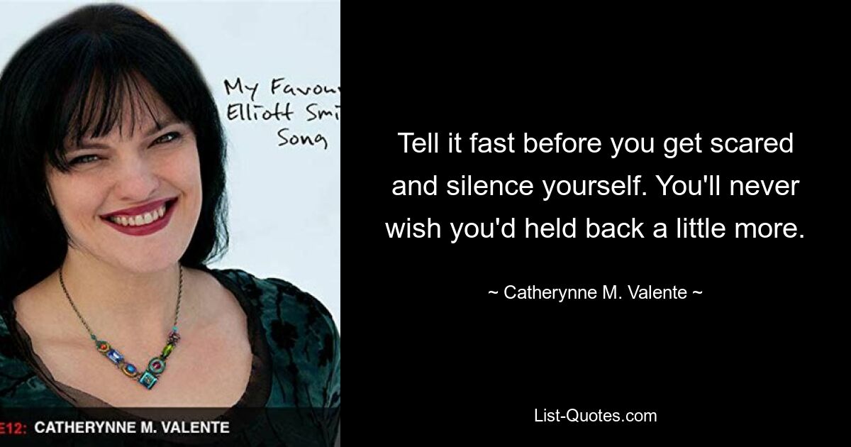 Tell it fast before you get scared and silence yourself. You'll never wish you'd held back a little more. — © Catherynne M. Valente