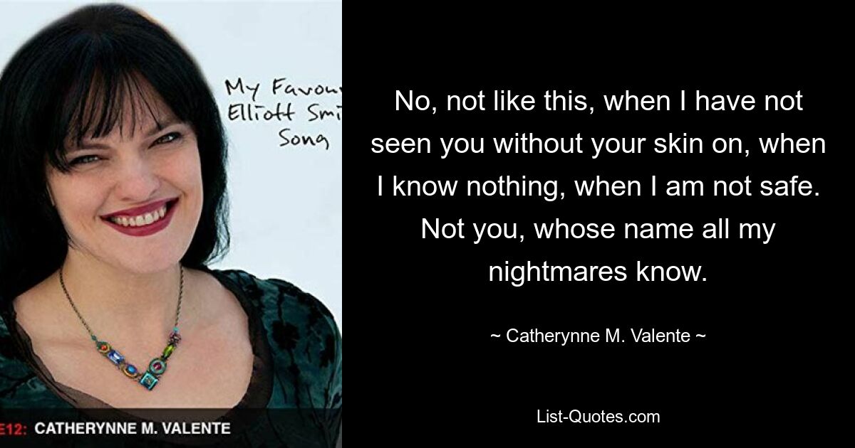 No, not like this, when I have not seen you without your skin on, when I know nothing, when I am not safe. Not you, whose name all my nightmares know. — © Catherynne M. Valente