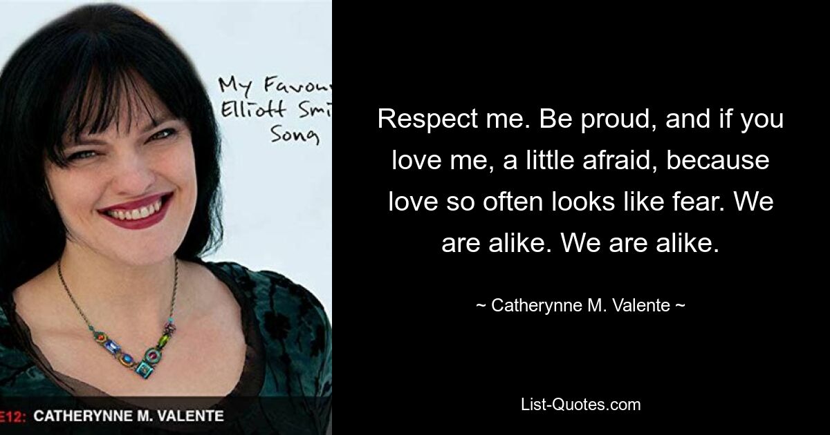 Respect me. Be proud, and if you love me, a little afraid, because love so often looks like fear. We are alike. We are alike. — © Catherynne M. Valente