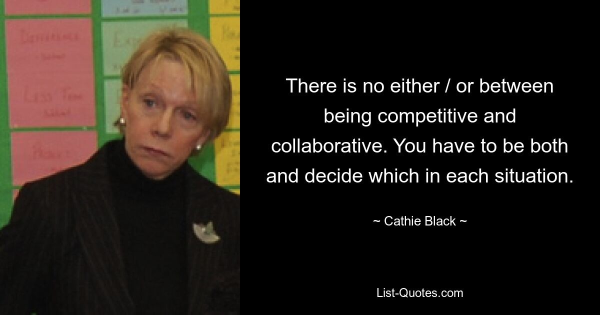 There is no either / or between being competitive and collaborative. You have to be both and decide which in each situation. — © Cathie Black