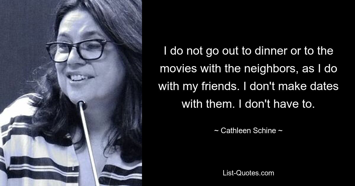 I do not go out to dinner or to the movies with the neighbors, as I do with my friends. I don't make dates with them. I don't have to. — © Cathleen Schine