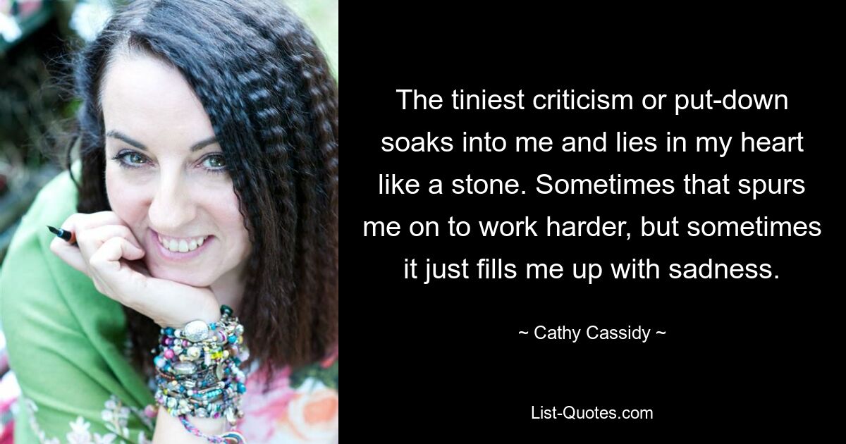 The tiniest criticism or put-down soaks into me and lies in my heart like a stone. Sometimes that spurs me on to work harder, but sometimes it just fills me up with sadness. — © Cathy Cassidy