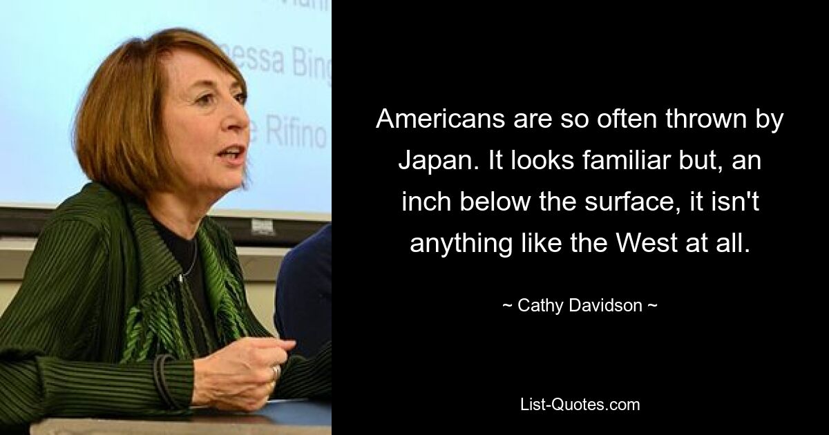 Americans are so often thrown by Japan. It looks familiar but, an inch below the surface, it isn't anything like the West at all. — © Cathy Davidson