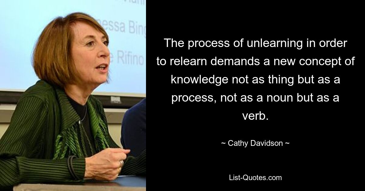 The process of unlearning in order to relearn demands a new concept of knowledge not as thing but as a process, not as a noun but as a verb. — © Cathy Davidson