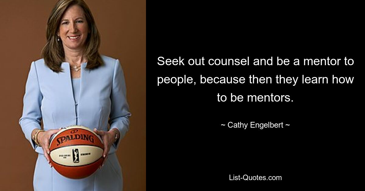 Seek out counsel and be a mentor to people, because then they learn how to be mentors. — © Cathy Engelbert