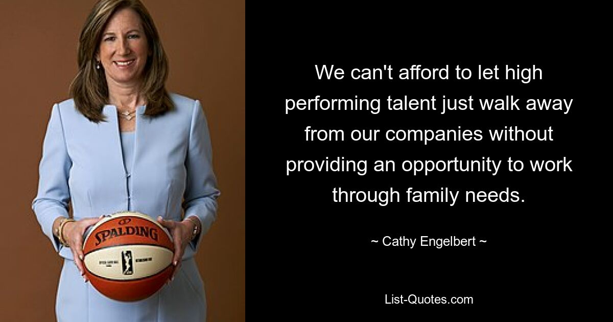 We can't afford to let high performing talent just walk away from our companies without providing an opportunity to work through family needs. — © Cathy Engelbert