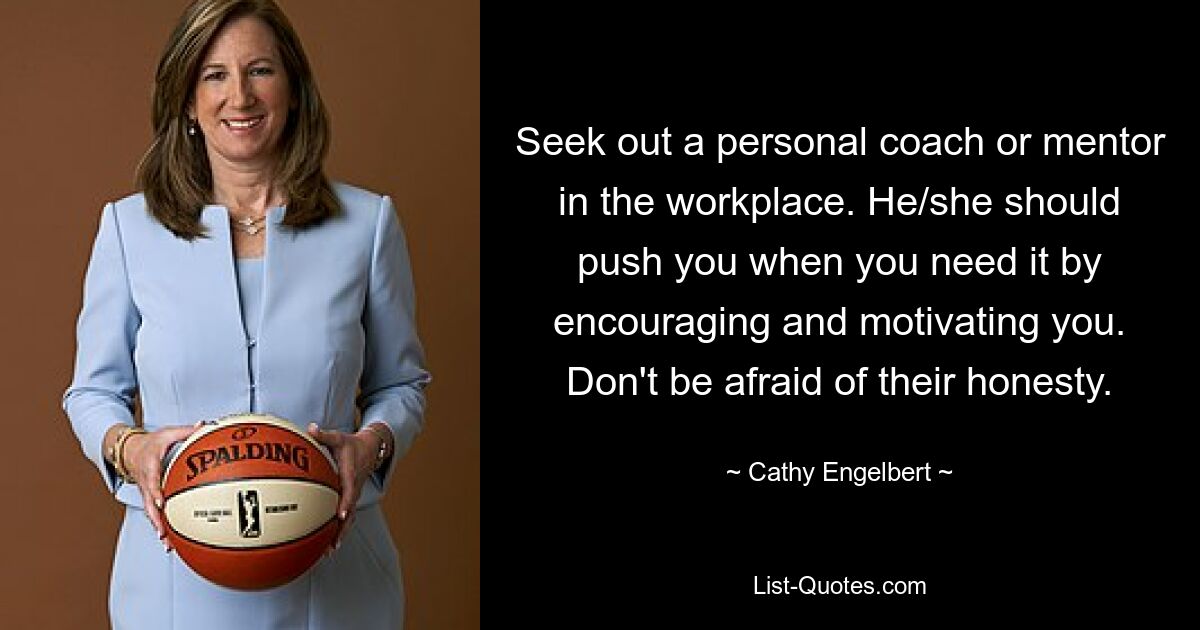 Seek out a personal coach or mentor in the workplace. He/she should push you when you need it by encouraging and motivating you. Don't be afraid of their honesty. — © Cathy Engelbert