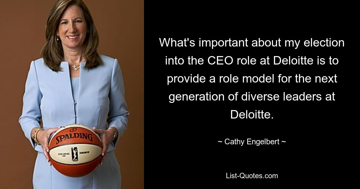 What's important about my election into the CEO role at Deloitte is to provide a role model for the next generation of diverse leaders at Deloitte. — © Cathy Engelbert