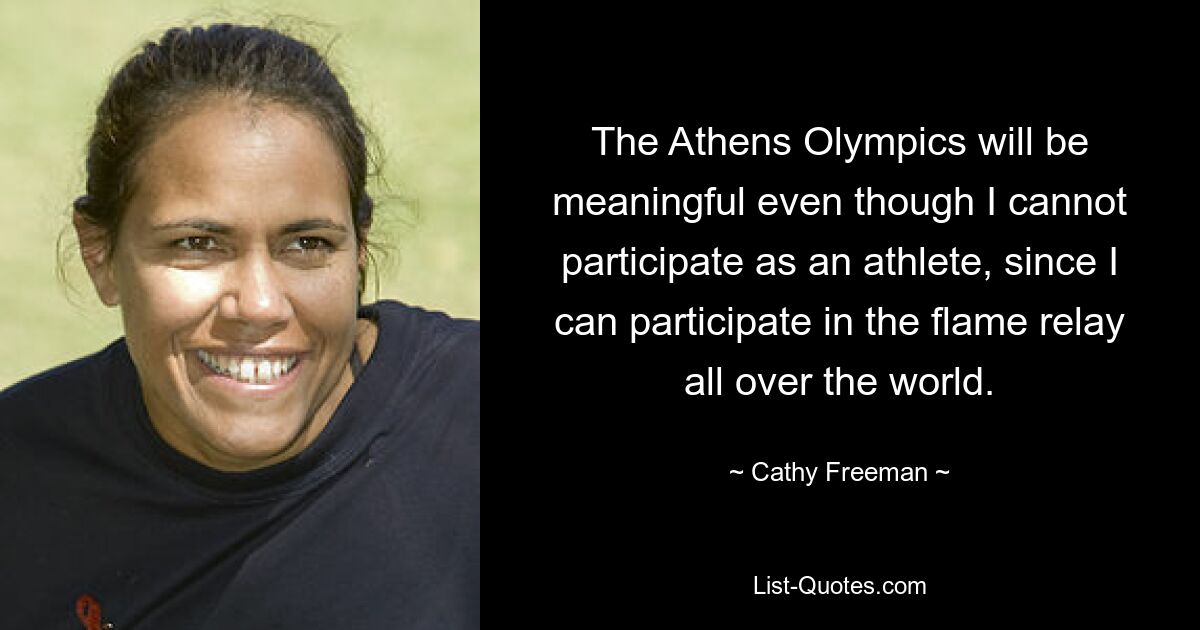 The Athens Olympics will be meaningful even though I cannot participate as an athlete, since I can participate in the flame relay all over the world. — © Cathy Freeman