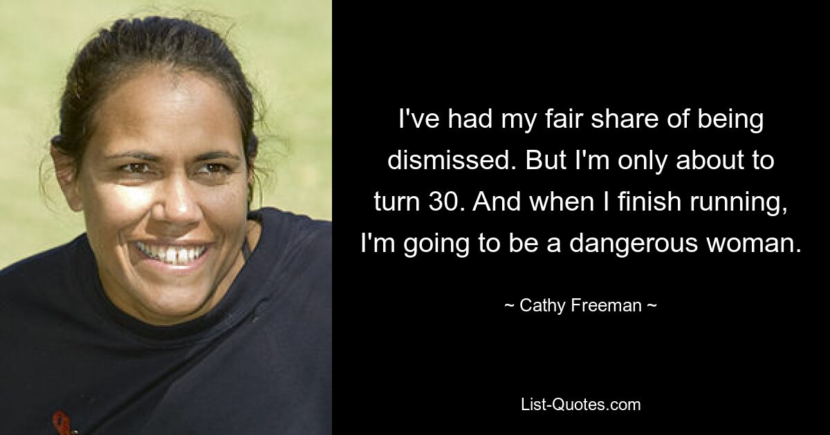 I've had my fair share of being dismissed. But I'm only about to turn 30. And when I finish running, I'm going to be a dangerous woman. — © Cathy Freeman