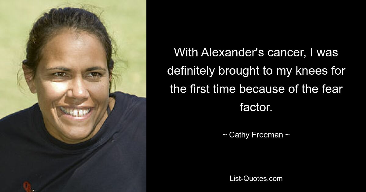 With Alexander's cancer, I was definitely brought to my knees for the first time because of the fear factor. — © Cathy Freeman