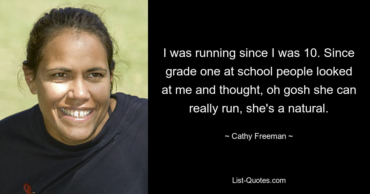 I was running since I was 10. Since grade one at school people looked at me and thought, oh gosh she can really run, she's a natural. — © Cathy Freeman