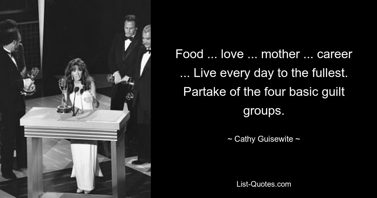 Food ... love ... mother ... career ... Live every day to the fullest. Partake of the four basic guilt groups. — © Cathy Guisewite