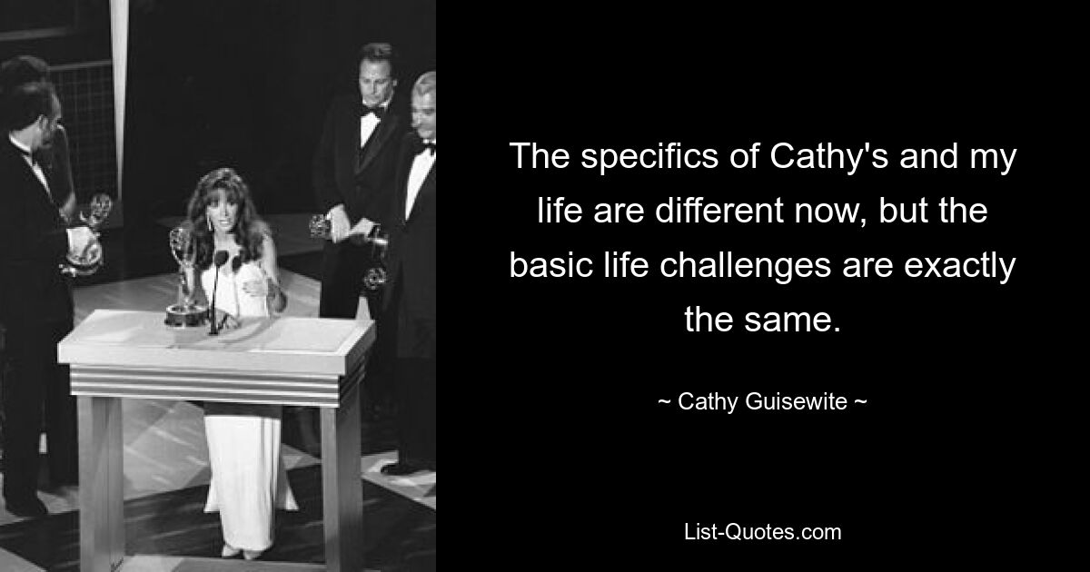 The specifics of Cathy's and my life are different now, but the basic life challenges are exactly the same. — © Cathy Guisewite