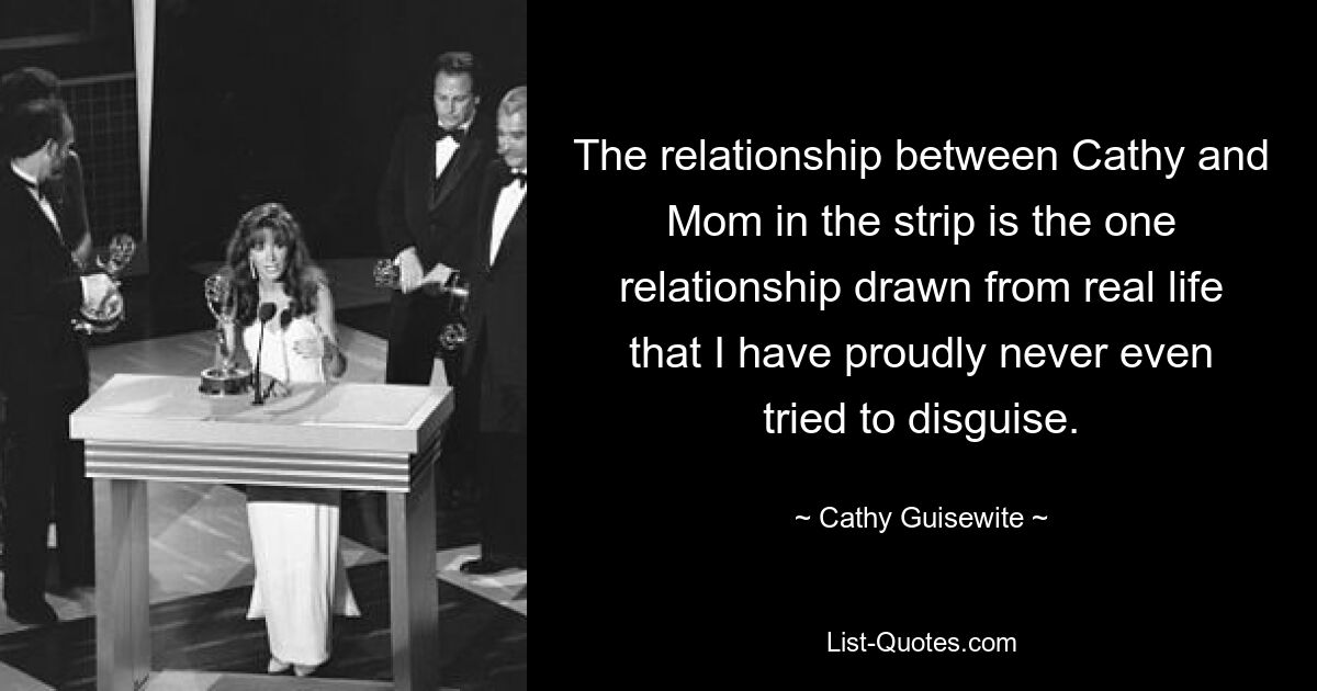 The relationship between Cathy and Mom in the strip is the one relationship drawn from real life that I have proudly never even tried to disguise. — © Cathy Guisewite