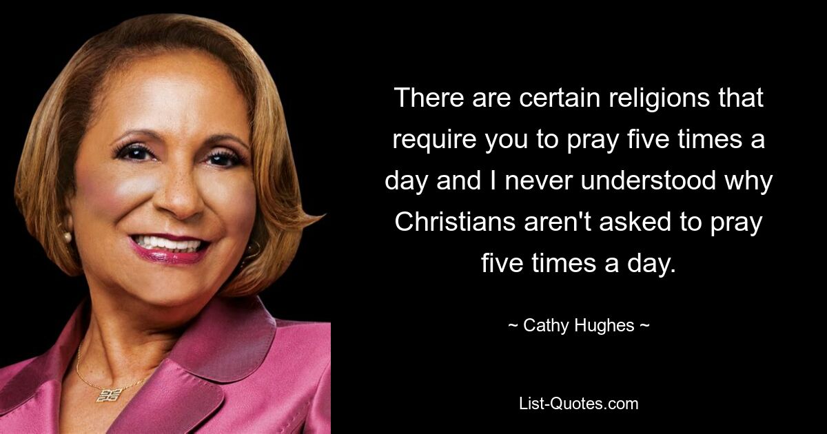 There are certain religions that require you to pray five times a day and I never understood why Christians aren't asked to pray five times a day. — © Cathy Hughes