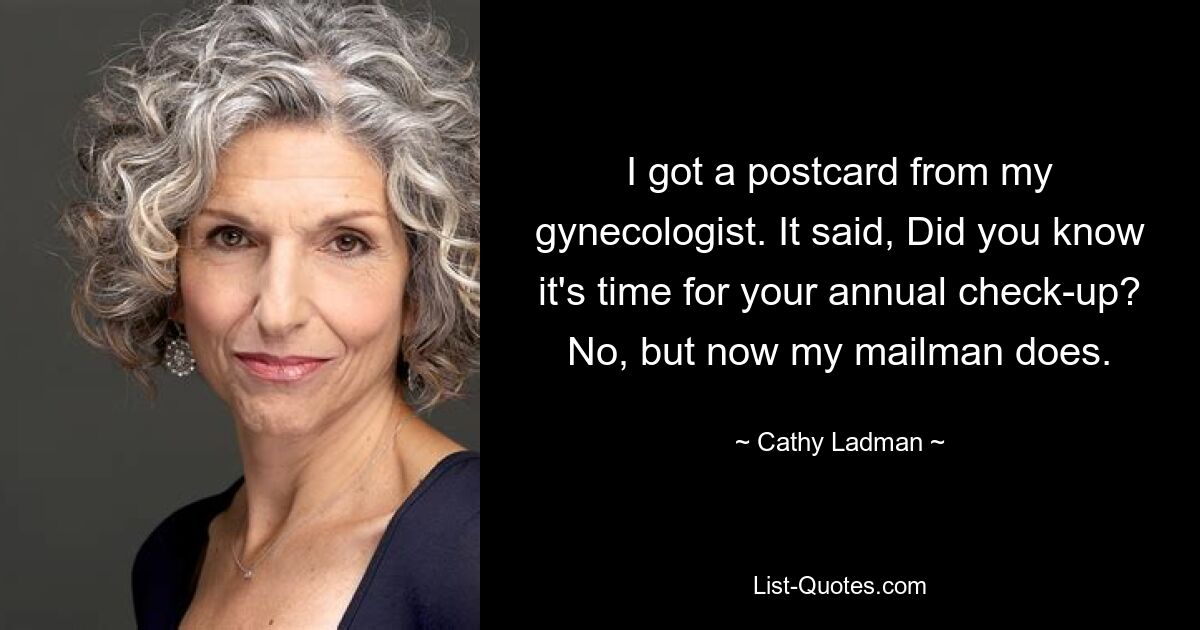 I got a postcard from my gynecologist. It said, Did you know it's time for your annual check-up? No, but now my mailman does. — © Cathy Ladman