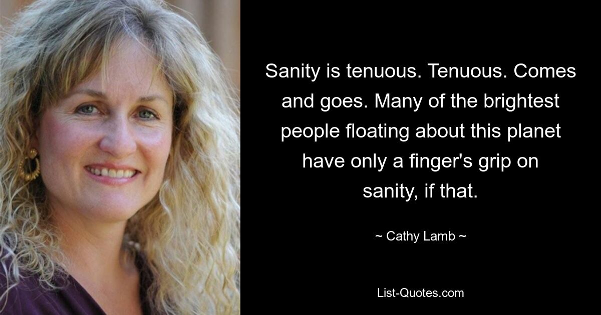 Sanity is tenuous. Tenuous. Comes and goes. Many of the brightest people floating about this planet have only a finger's grip on sanity, if that. — © Cathy Lamb