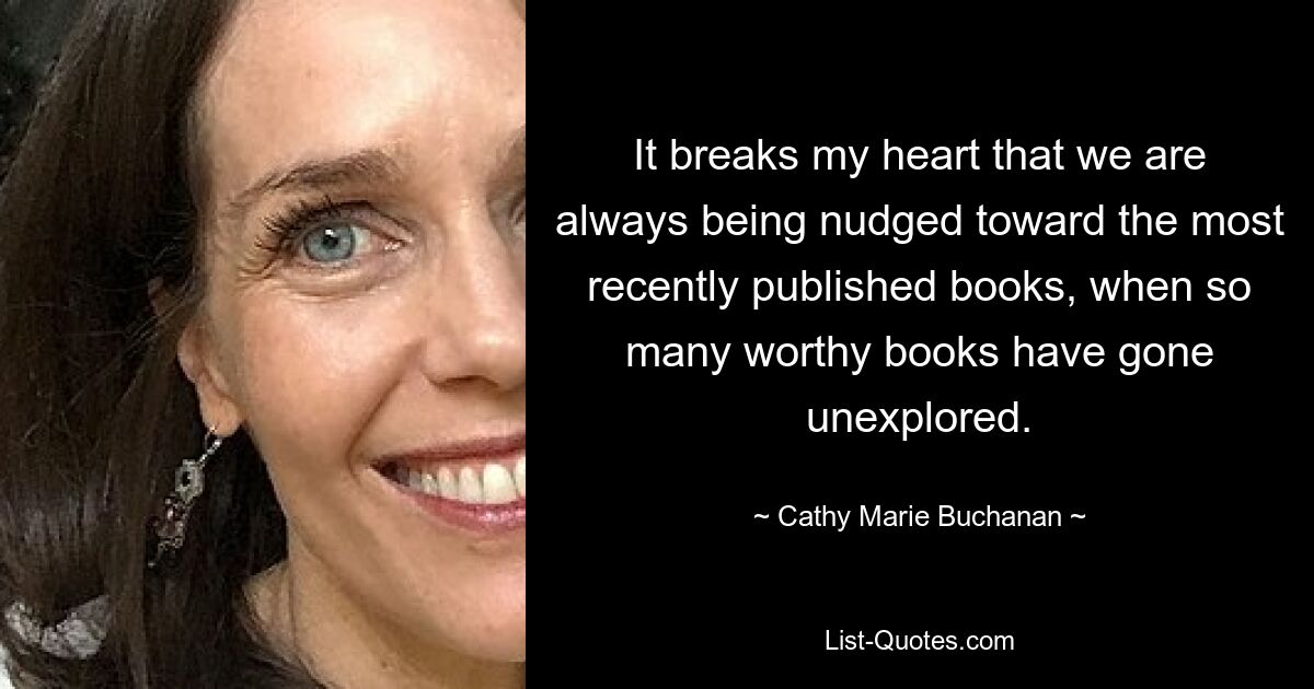 It breaks my heart that we are always being nudged toward the most recently published books, when so many worthy books have gone unexplored. — © Cathy Marie Buchanan