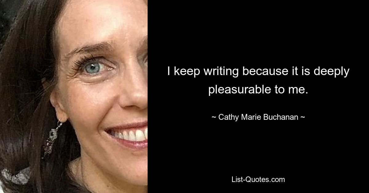 I keep writing because it is deeply pleasurable to me. — © Cathy Marie Buchanan