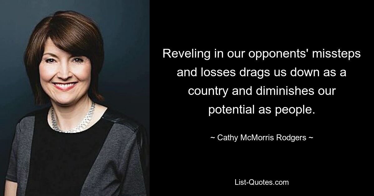 Reveling in our opponents' missteps and losses drags us down as a country and diminishes our potential as people. — © Cathy McMorris Rodgers