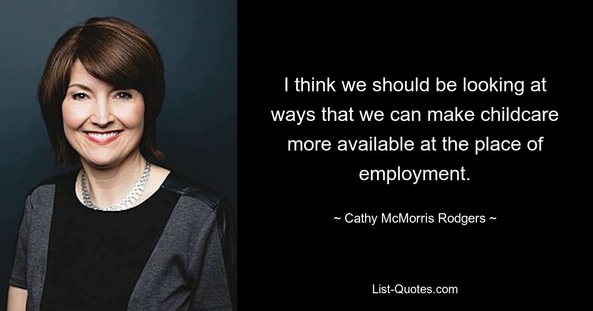 I think we should be looking at ways that we can make childcare more available at the place of employment. — © Cathy McMorris Rodgers