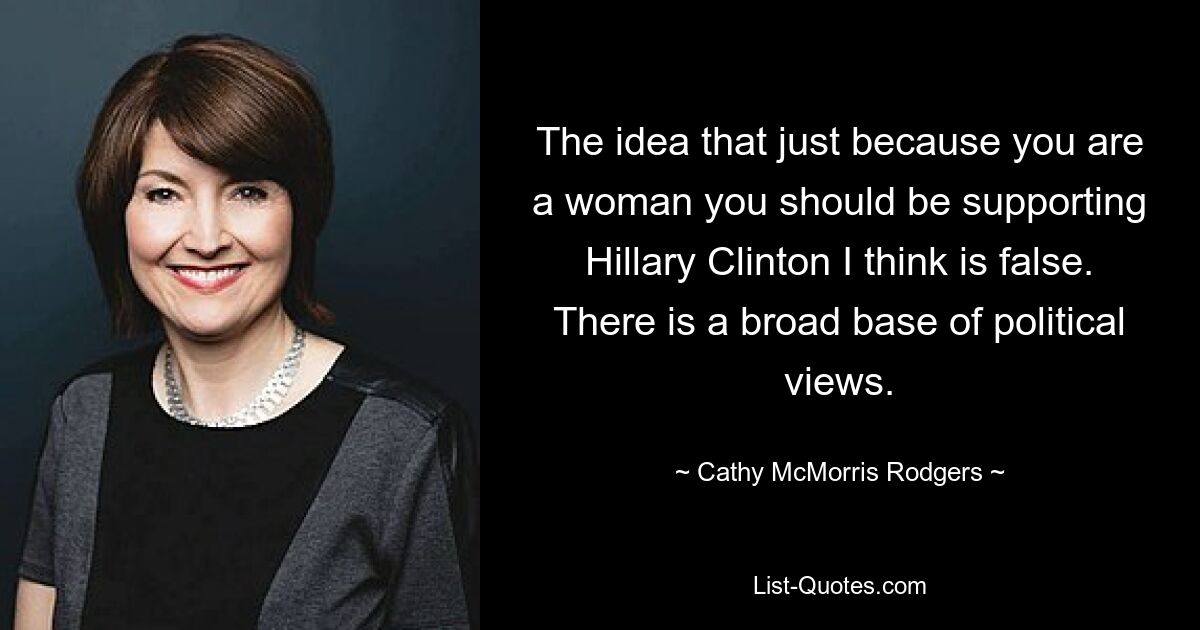 The idea that just because you are a woman you should be supporting Hillary Clinton I think is false. There is a broad base of political views. — © Cathy McMorris Rodgers