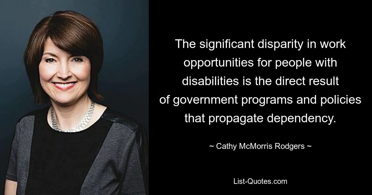 The significant disparity in work opportunities for people with disabilities is the direct result of government programs and policies that propagate dependency. — © Cathy McMorris Rodgers