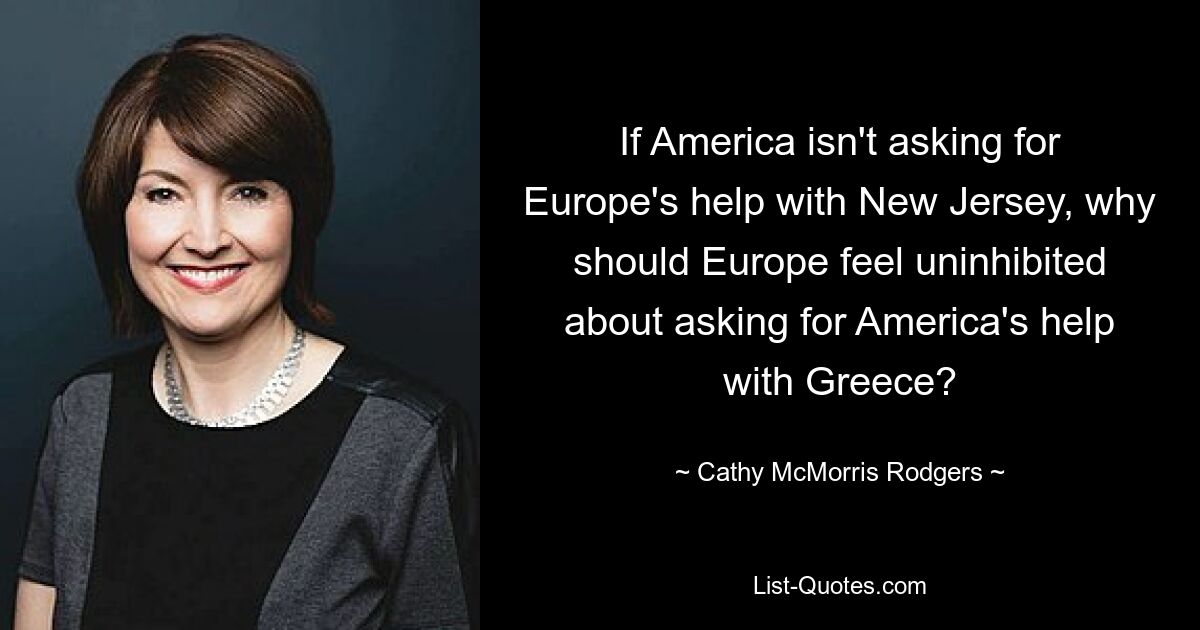 If America isn't asking for Europe's help with New Jersey, why should Europe feel uninhibited about asking for America's help with Greece? — © Cathy McMorris Rodgers