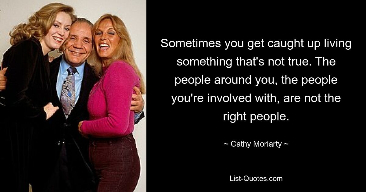 Sometimes you get caught up living something that's not true. The people around you, the people you're involved with, are not the right people. — © Cathy Moriarty