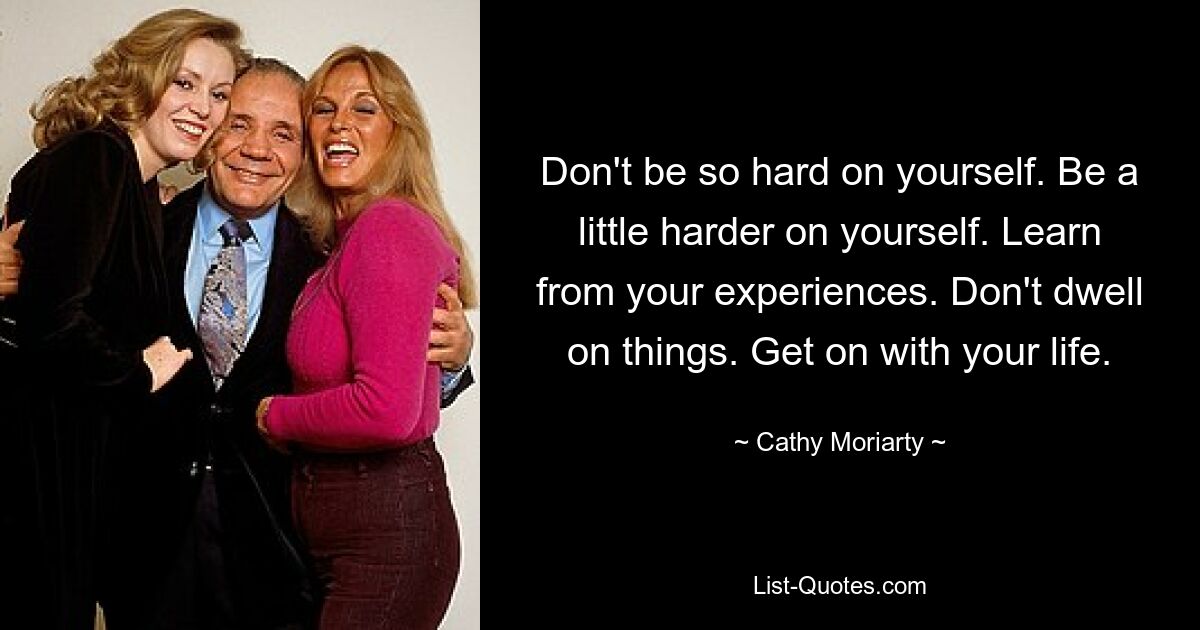 Don't be so hard on yourself. Be a little harder on yourself. Learn from your experiences. Don't dwell on things. Get on with your life. — © Cathy Moriarty